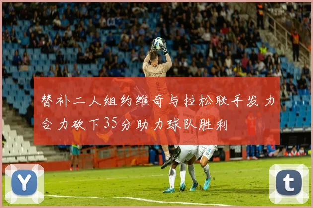 替补二人组约维奇与拉松联手发力合力砍下35分助力球队胜利