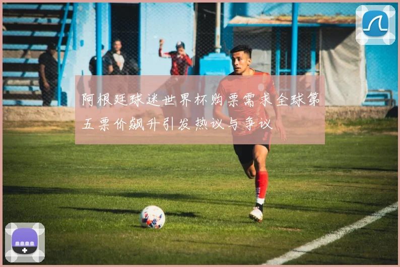 阿根廷球迷世界杯购票需求全球第五票价飙升引发热议与争议