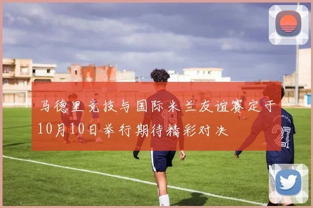 马德里竞技与国际米兰友谊赛定于10月10日举行期待精彩对决