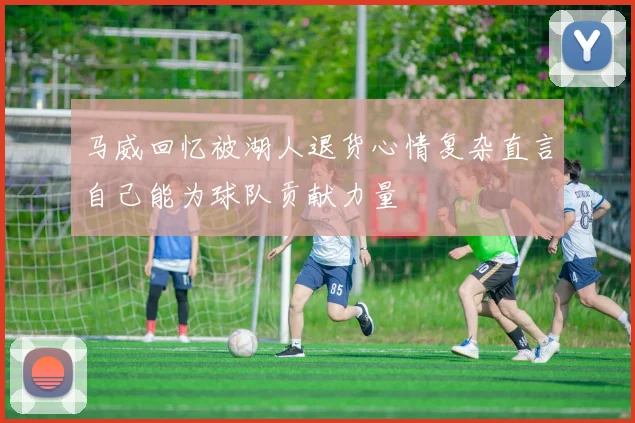 马威回忆被湖人退货心情复杂直言自己能为球队贡献力量
