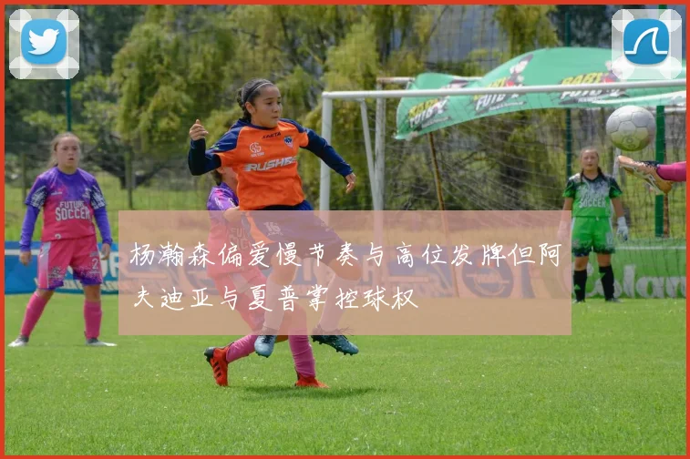 杨瀚森偏爱慢节奏与高位发牌但阿夫迪亚与夏普掌控球权