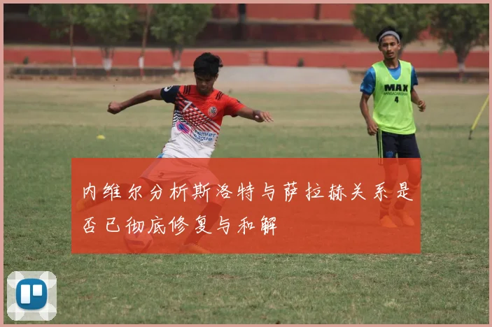 内维尔分析斯洛特与萨拉赫关系是否已彻底修复与和解
