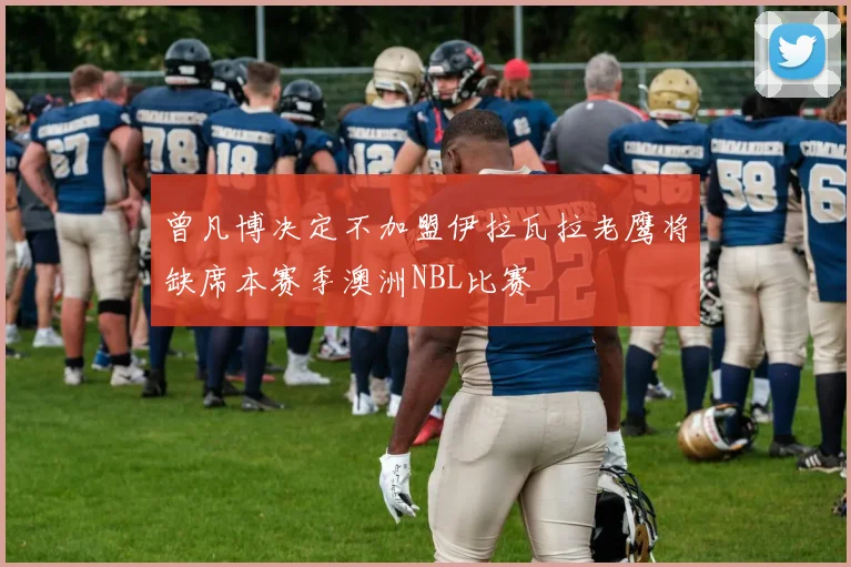 曾凡博决定不加盟伊拉瓦拉老鹰将缺席本赛季澳洲NBL比赛