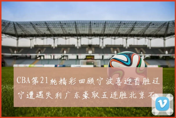 CBA第21轮精彩回顾宁波喜迎首胜辽宁遭遇失利广东豪取五连胜北京不敌天津江苏力克新疆