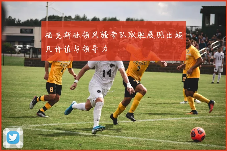 福克斯独领风骚带队取胜展现出超凡价值与领导力