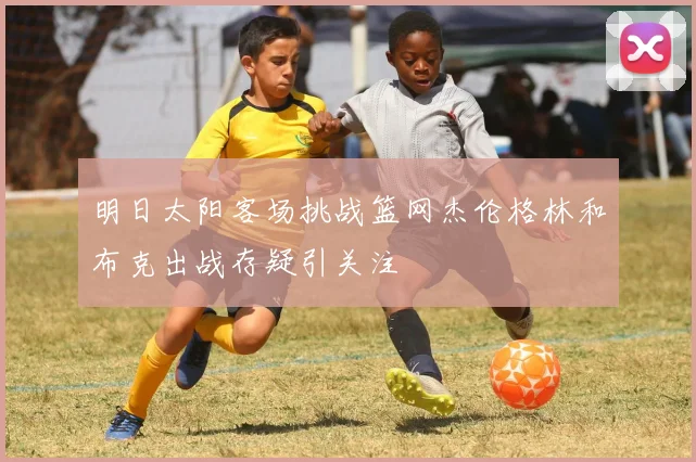 明日太阳客场挑战篮网杰伦格林和布克出战存疑引关注