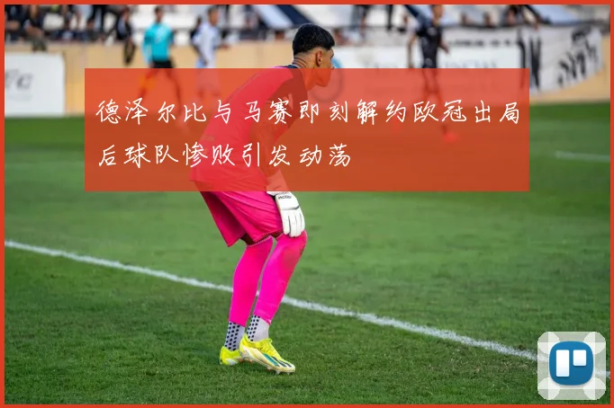 德泽尔比与马赛即刻解约欧冠出局后球队惨败引发动荡