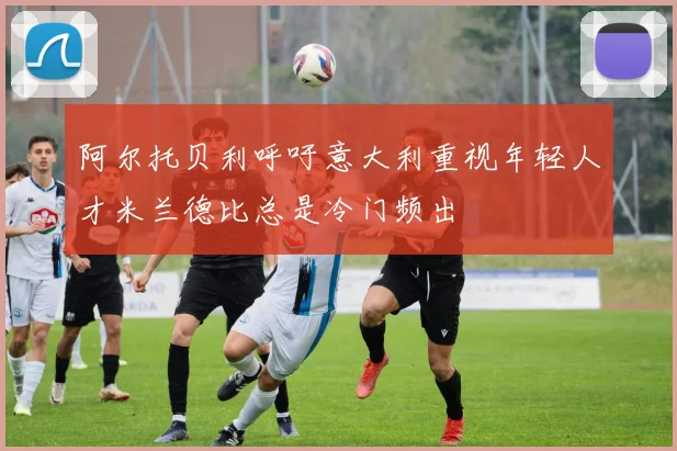 阿尔托贝利呼吁意大利重视年轻人才米兰德比总是冷门频出
