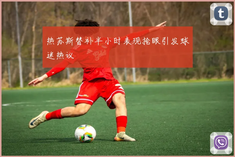 热苏斯替补半小时表现抢眼引发球迷热议