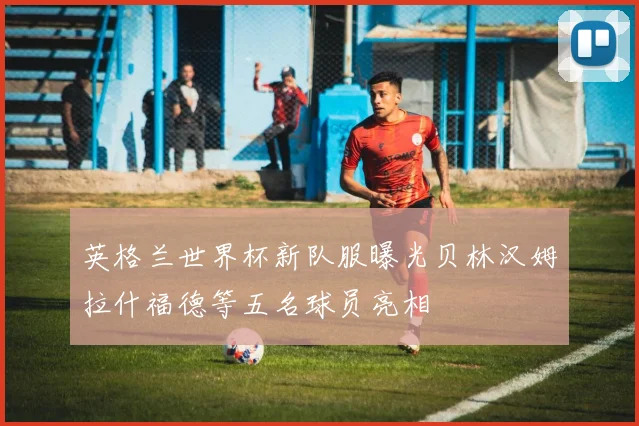 英格兰世界杯新队服曝光贝林汉姆拉什福德等五名球员亮相