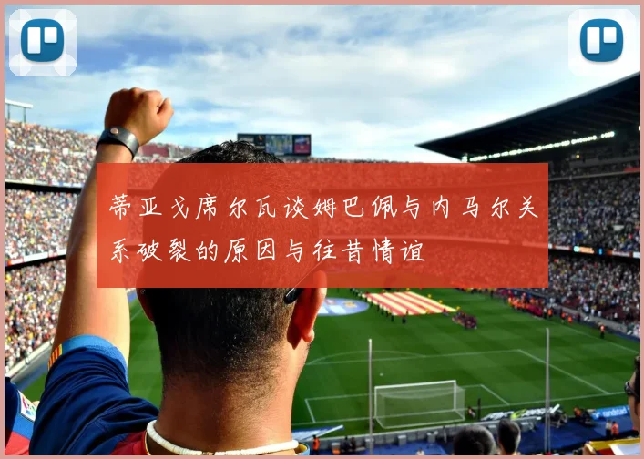 蒂亚戈席尔瓦谈姆巴佩与内马尔关系破裂的原因与往昔情谊