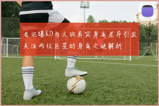 名记曝KD与文班真实身高差异引发关注两位巨星的身高之谜解析