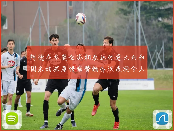 阿德在冬奥会亮相表达对意大利和国米的深厚情感赞扬齐沃表现令人惊喜