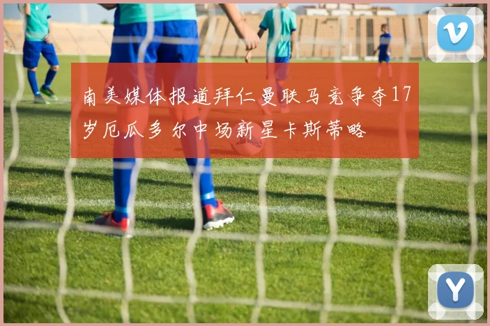 南美媒体报道拜仁曼联马竞争夺17岁厄瓜多尔中场新星卡斯蒂略