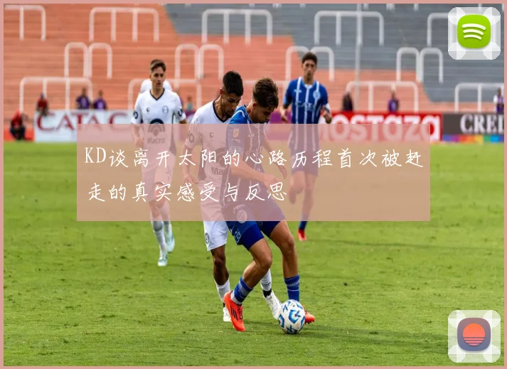KD谈离开太阳的心路历程首次被赶走的真实感受与反思