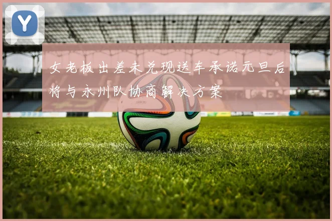 女老板出差未兑现送车承诺元旦后将与永州队协商解决方案