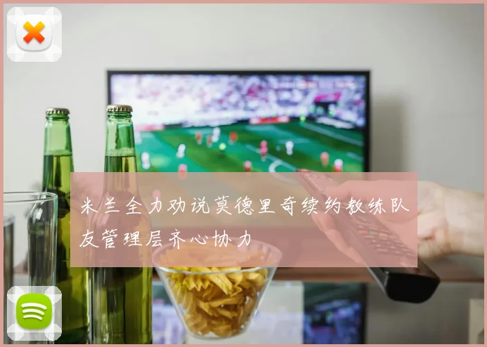 米兰全力劝说莫德里奇续约教练队友管理层齐心协力