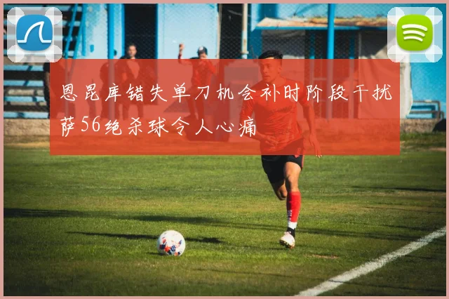 恩昆库错失单刀机会补时阶段干扰萨56绝杀球令人心痛