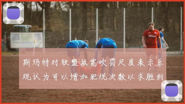 斯玛特对联盟放宽吹罚尺度表示乐观认为可以增加犯规次数以求胜利