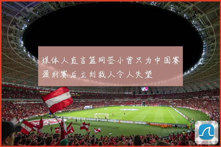 媒体人直言篮网签小曾只为中国赛盈利赛后立刻裁人令人失望