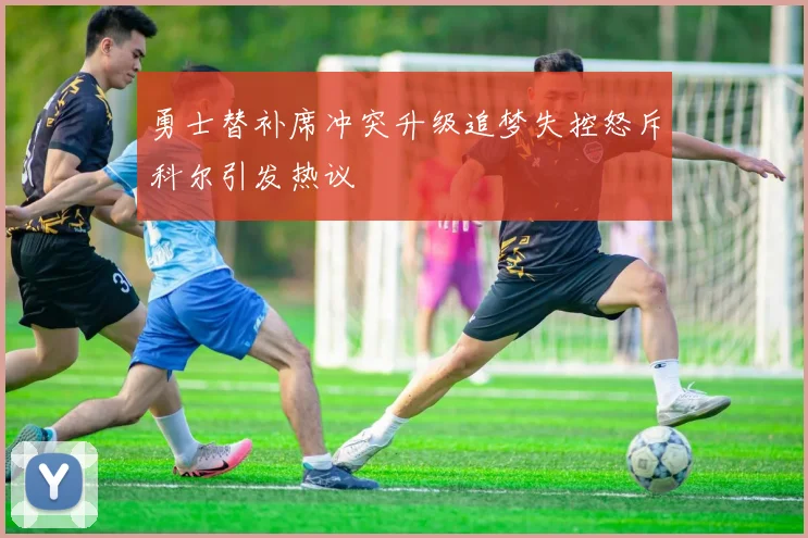 勇士替补席冲突升级追梦失控怒斥科尔引发热议