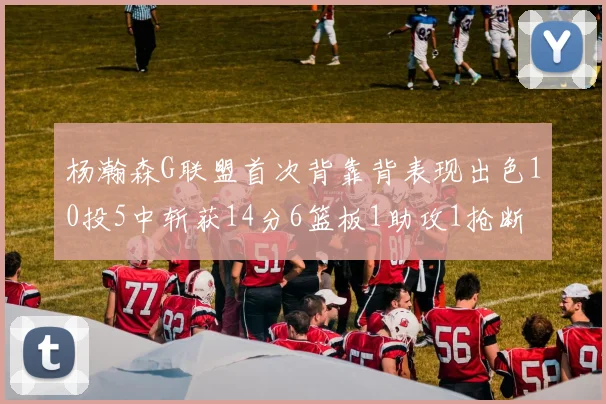 杨瀚森G联盟首次背靠背表现出色10投5中斩获14分6篮板1助攻1抢断