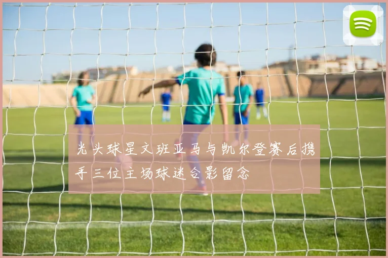 光头球星文班亚马与凯尔登赛后携手三位主场球迷合影留念