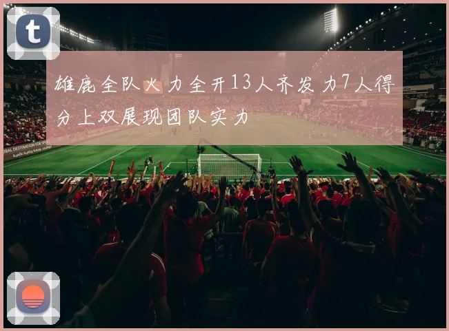 雄鹿全队火力全开13人齐发力7人得分上双展现团队实力