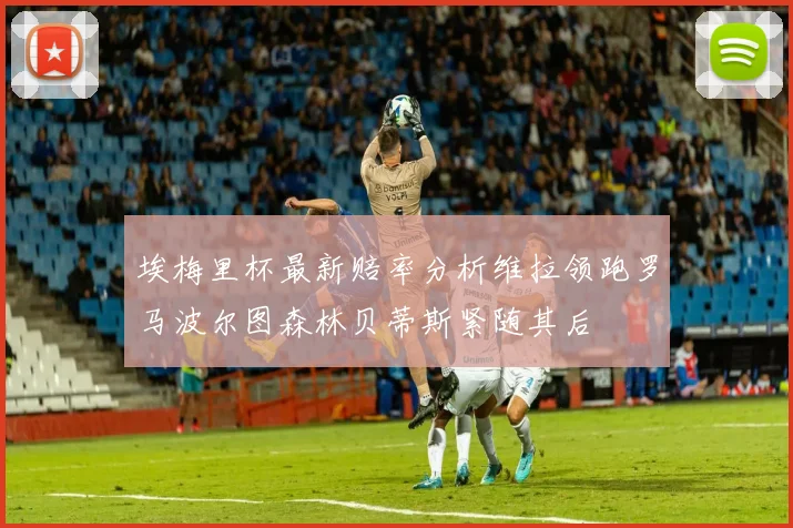 埃梅里杯最新赔率分析维拉领跑罗马波尔图森林贝蒂斯紧随其后