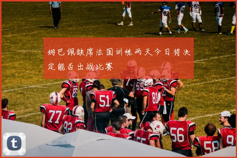 姆巴佩缺席法国训练两天今日将决定能否出战比赛