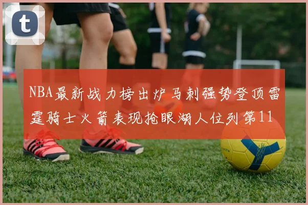 NBA最新战力榜出炉马刺强势登顶雷霆骑士火箭表现抢眼湖人位列第11