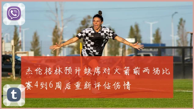 杰伦格林预计缺席对火箭前两场比赛4到6周后重新评估伤情