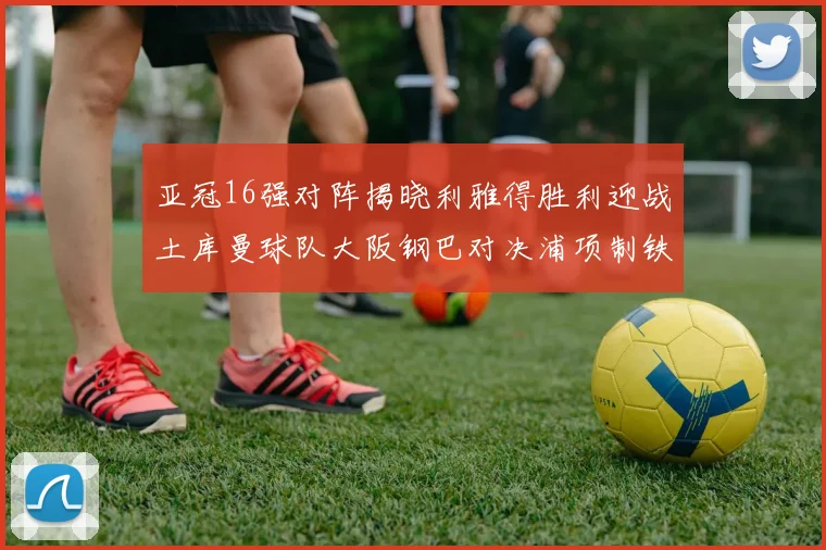 亚冠16强对阵揭晓利雅得胜利迎战土库曼球队大阪钢巴对决浦项制铁