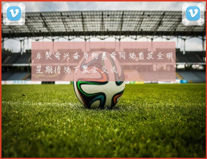 东契奇兴奋与约基奇同场首发全明星期待场下聚会交流
