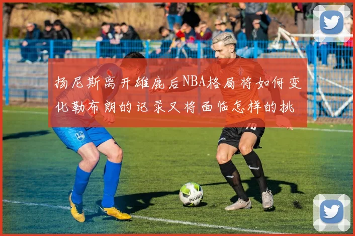 扬尼斯离开雄鹿后NBA格局将如何变化勒布朗的记录又将面临怎样的挑战