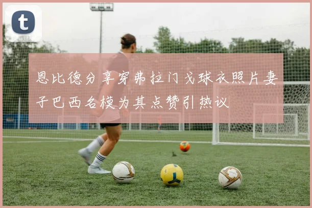 恩比德分享穿弗拉门戈球衣照片妻子巴西名模为其点赞引热议