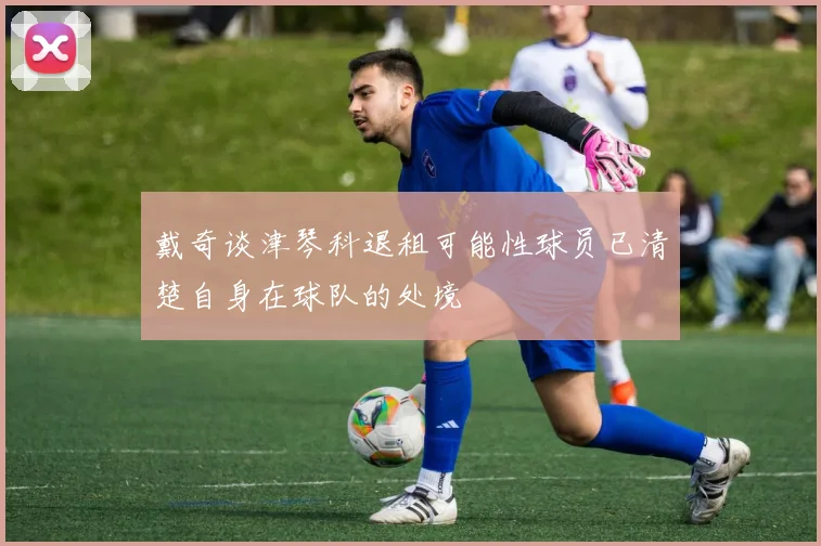 戴奇谈津琴科退租可能性球员已清楚自身在球队的处境
