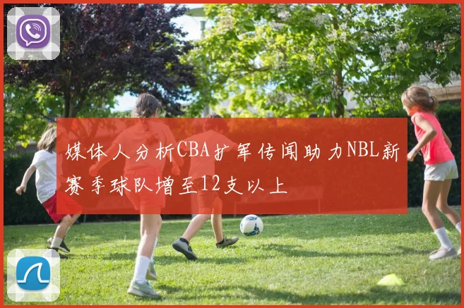 媒体人分析CBA扩军传闻助力NBL新赛季球队增至12支以上