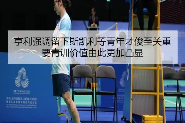 亨利强调留下斯凯利等青年才俊至关重要青训价值由此更加凸显 - jinnianhui